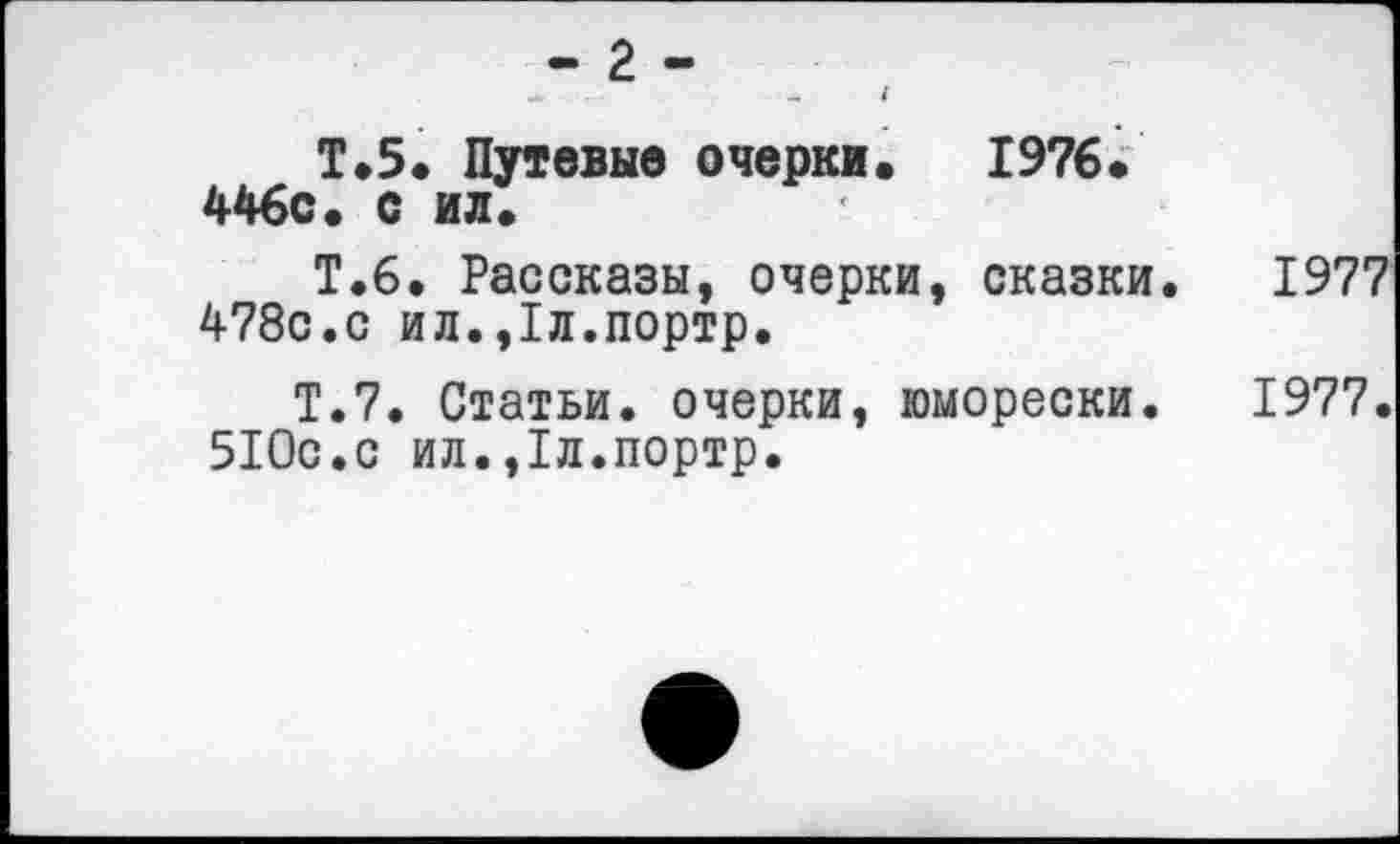 ﻿- 2 -
Т.5. Путевые очерки. 1976. 446с. с ил.
Т.6. Рассказы, очерки, сказки. 1977 478с.с ил.,1л.портр.
Т.7. Статьи, очерки, юморески. 1977. 510с.с ил.,1л.портр.